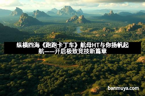 纵横四海《跑跑卡丁车》航母HT与你扬帆起航——开启极致竞技新篇章